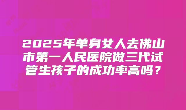 2025年单身女人去佛山市第一人民医院做三代试管生孩子的成功率高吗？