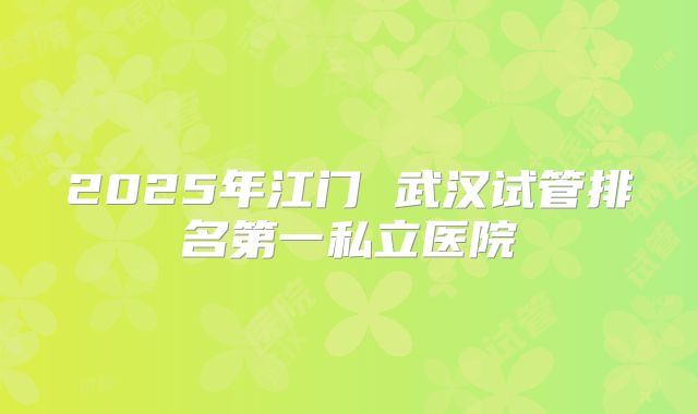 2025年江门 武汉试管排名第一私立医院