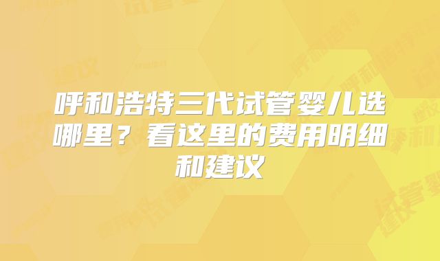 呼和浩特三代试管婴儿选哪里?看这里的费用明细和建议