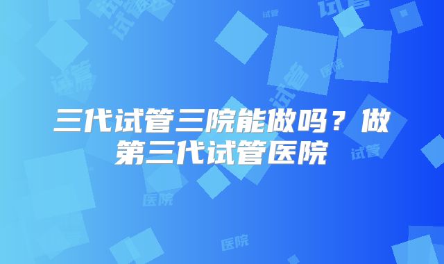 三代试管三院能做吗？做第三代试管医院