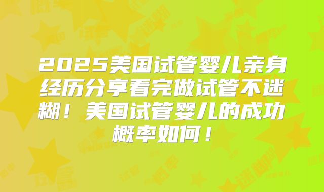 2025美国试管婴儿亲身经历分享看完做试管不迷糊！美国试管婴儿的成功概率如何！