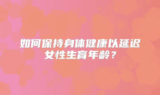 如何保持身体健康以延迟女性生育年龄?