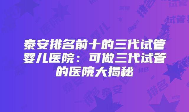 泰安排名前十的三代试管婴儿医院:可做三代试管的医院大揭秘