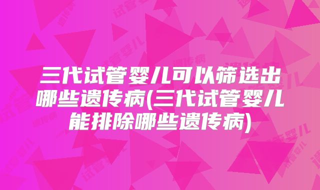 三代试管婴儿可以筛选出哪些遗传病(三代试管婴儿能排除哪些遗传病)