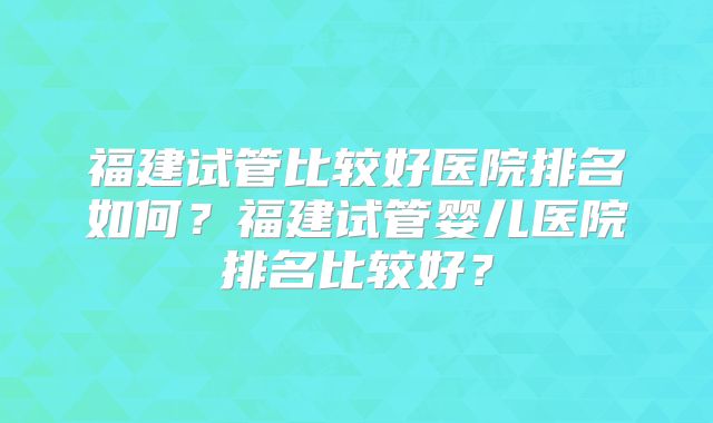 福建试管比较好医院排名如何？福建试管婴儿医院排名比较好？