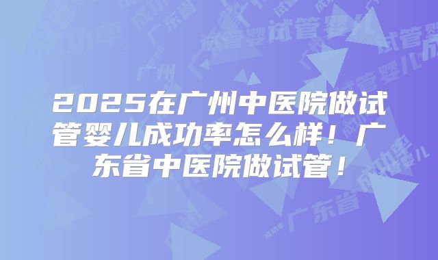 2025在广州中医院做试管婴儿成功率怎么样！广东省中医院做试管！