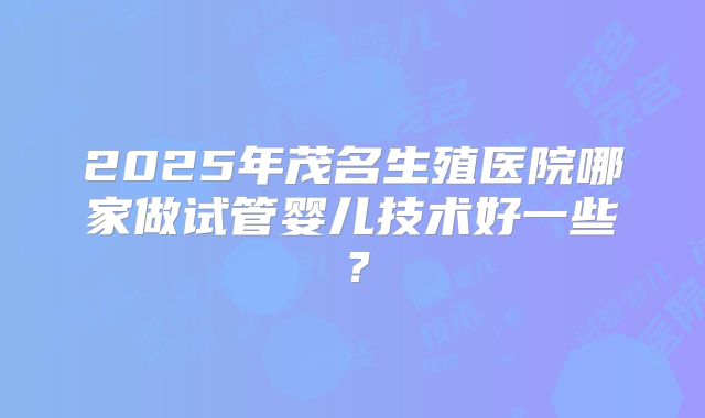 2025年茂名生殖医院哪家做试管婴儿技术好一些？