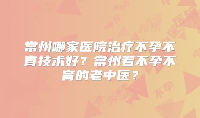 常州哪家医院治疗不孕不育技术好？常州看不孕不育的老中医？