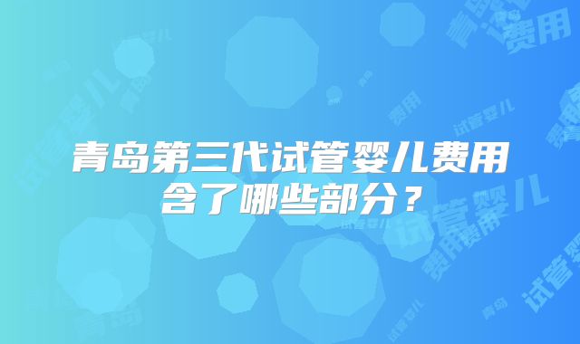 青岛第三代试管婴儿费用含了哪些部分？