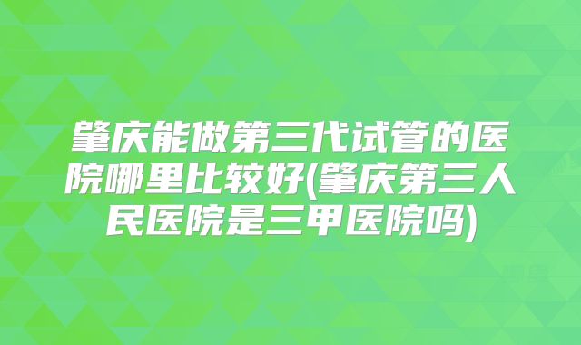 肇庆能做第三代试管的医院哪里比较好(肇庆第三人民医院是三甲医院吗)