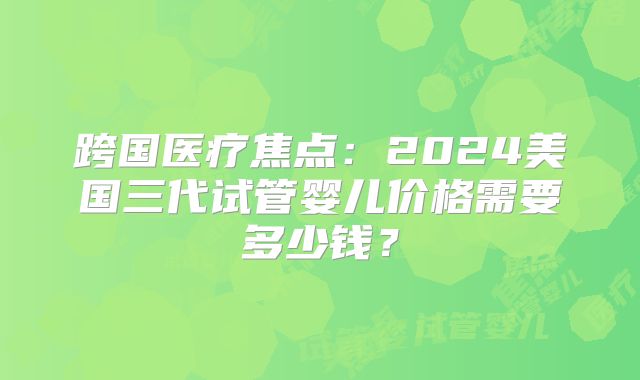 跨国医疗焦点：2024美国三代试管婴儿价格需要多少钱？