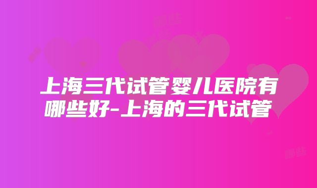 上海三代试管婴儿医院有哪些好-上海的三代试管