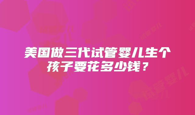 美国做三代试管婴儿生个孩子要花多少钱？