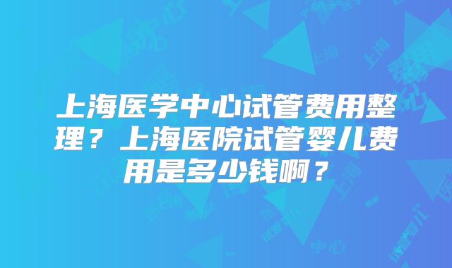 上海医学中心试管费用整理？上海医院试管婴儿费用是多少钱啊？
