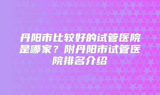 丹阳市比较好的试管医院是哪家？附丹阳市试管医院排名介绍