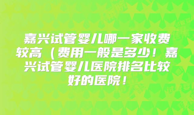嘉兴试管婴儿哪一家收费较高（费用一般是多少！嘉兴试管婴儿医院排名比较好的医院！