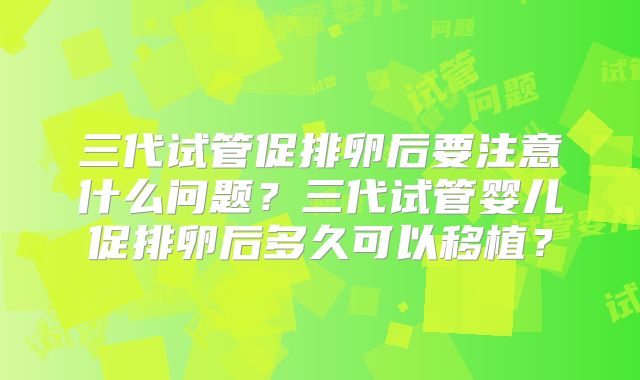 三代试管促排卵后要注意什么问题？三代试管婴儿促排卵后多久可以移植？