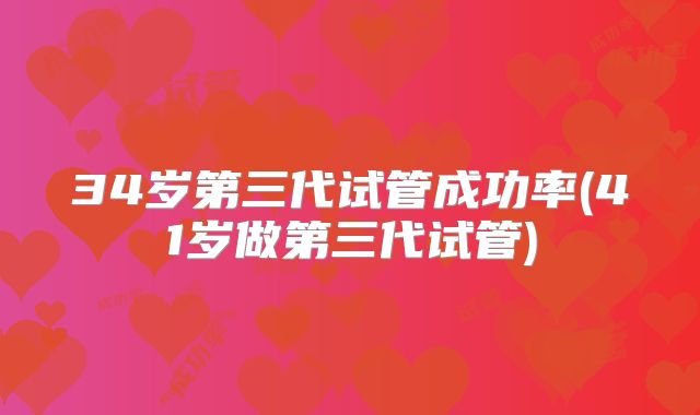 34岁第三代试管成功率(41岁做第三代试管)