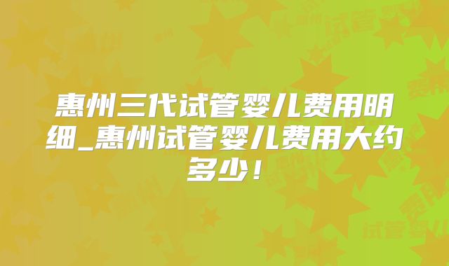 惠州三代试管婴儿费用明细_惠州试管婴儿费用大约多少！