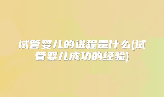 试管婴儿的进程是什么(试管婴儿成功的经验)