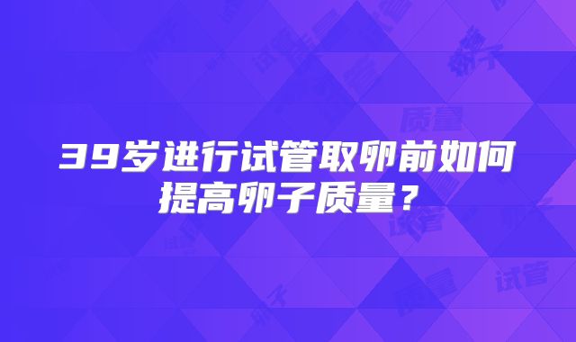 39岁进行试管取卵前如何提高卵子质量？