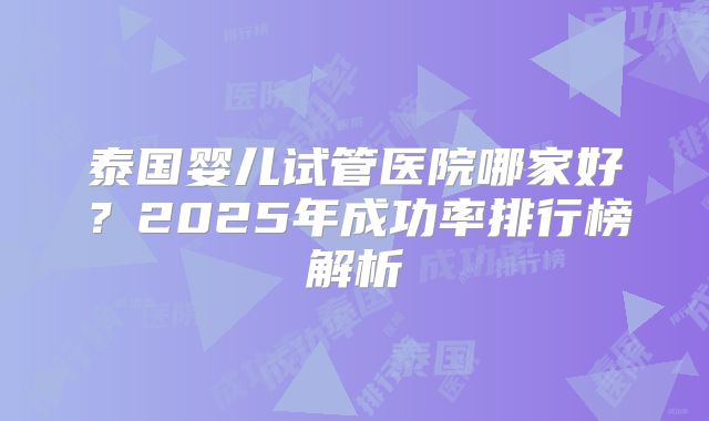 泰国婴儿试管医院哪家好？2025年成功率排行榜解析
