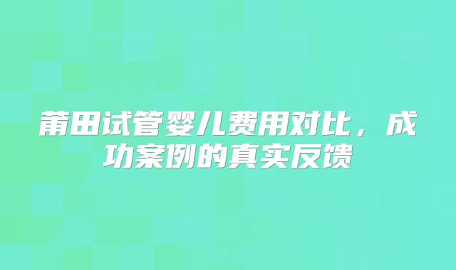 莆田试管婴儿费用对比，成功案例的真实反馈