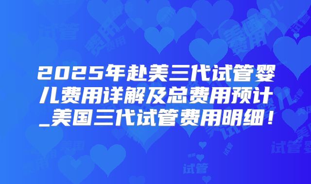 2025年赴美三代试管婴儿费用详解及总费用预计_美国三代试管费用明细！