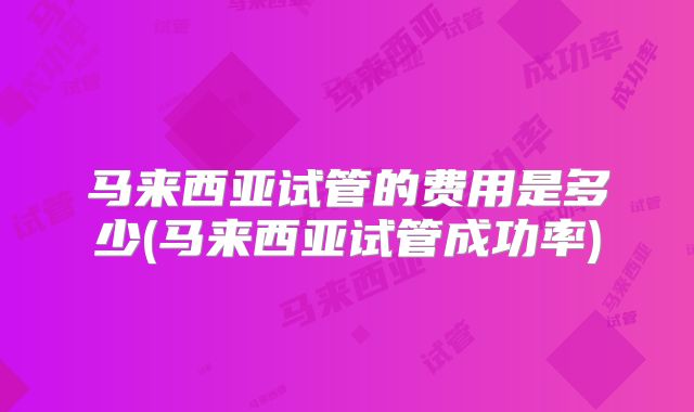 马来西亚试管的费用是多少(马来西亚试管成功率)