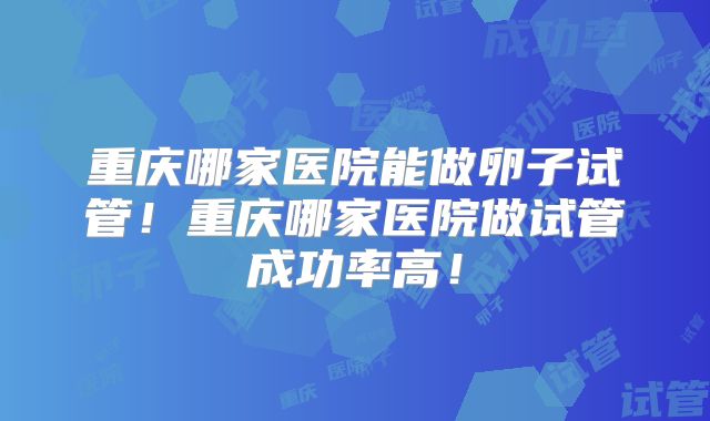 重庆哪家医院能做卵子试管!重庆哪家医院做试管成功率高!