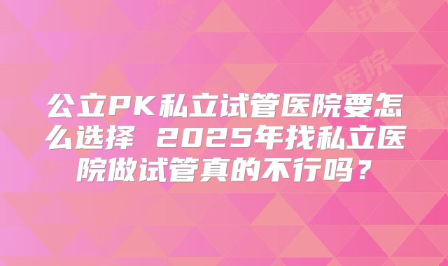 公立PK私立试管医院要怎么选择 2025年找私立医院做试管真的不行吗？