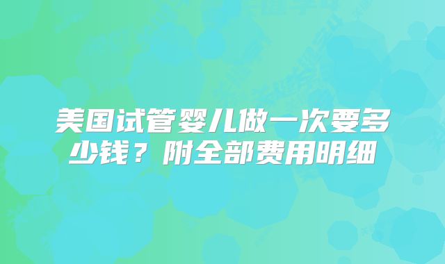 美国试管婴儿做一次要多少钱?附全部费用明细