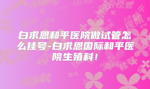 白求恩和平医院做试管怎么挂号-白求恩国际和平医院生殖科!