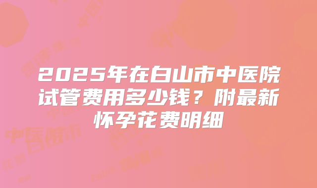 2025年在白山市中医院试管费用多少钱？附最新怀孕花费明细