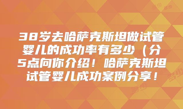 38岁去哈萨克斯坦做试管婴儿的成功率有多少（分5点向你介绍！哈萨克斯坦试管婴儿成功案例分享！