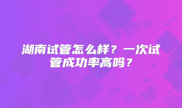 湖南试管怎么样？一次试管成功率高吗？