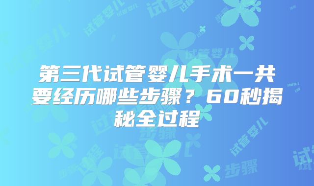 第三代试管婴儿手术一共要经历哪些步骤?60秒揭秘全过程