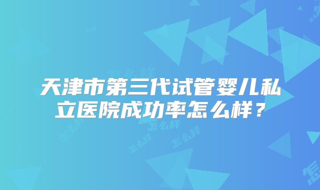 天津市第三代试管婴儿私立医院成功率怎么样？