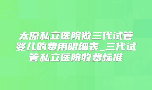 太原私立医院做三代试管婴儿的费用明细表_三代试管私立医院收费标准