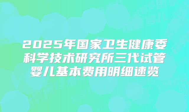 2025年国家卫生健康委科学技术研究所三代试管婴儿基本费用明细速览