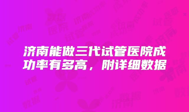 济南能做三代试管医院成功率有多高，附详细数据