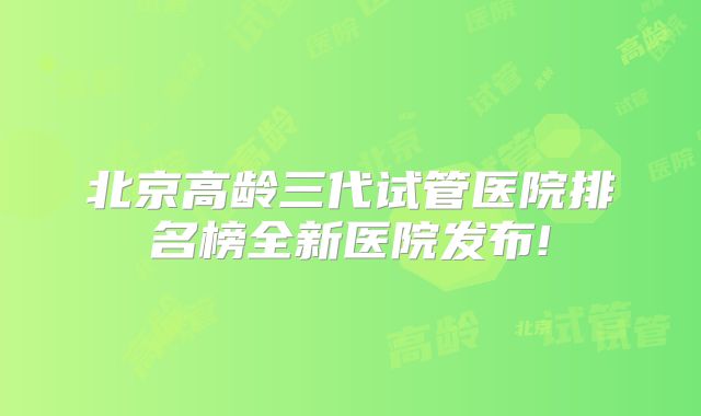 北京高龄三代试管医院排名榜全新医院发布!