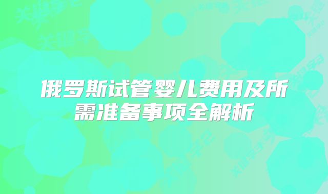 俄罗斯试管婴儿费用及所需准备事项全解析