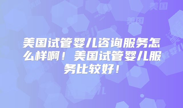 美国试管婴儿咨询服务怎么样啊！美国试管婴儿服务比较好！