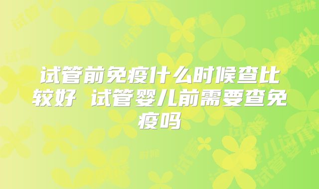 试管前免疫什么时候查比较好 试管婴儿前需要查免疫吗
