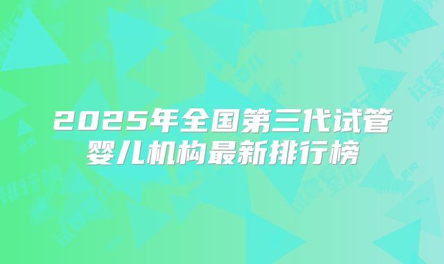 2025年全国第三代试管婴儿机构最新排行榜