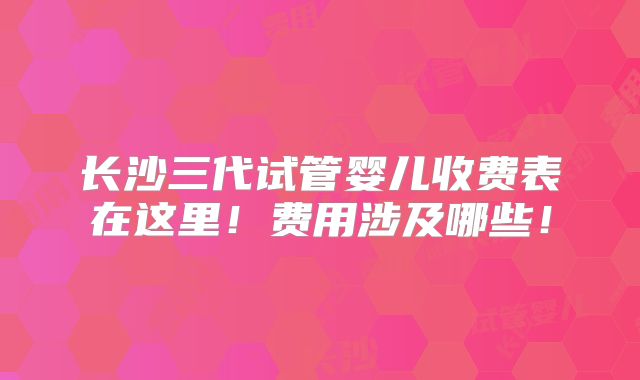 长沙三代试管婴儿收费表在这里！费用涉及哪些！
