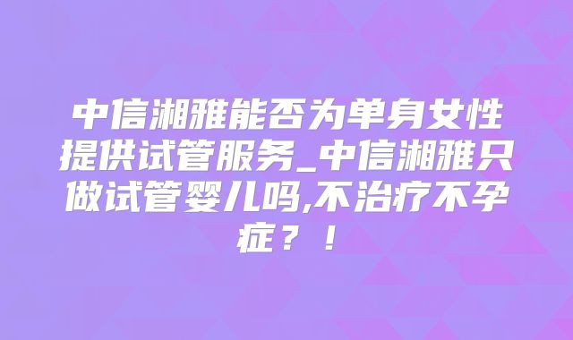 中信湘雅能否为单身女性提供试管服务_中信湘雅只做试管婴儿吗,不治疗不孕症?!