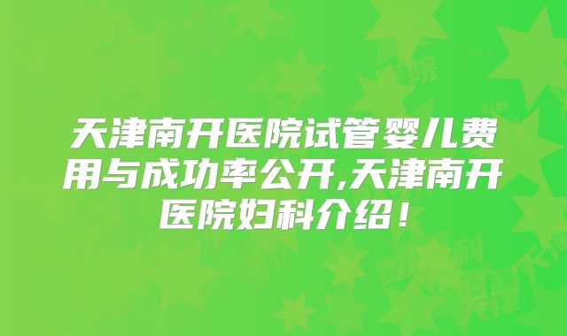 天津南开医院试管婴儿费用与成功率公开,天津南开医院妇科介绍!