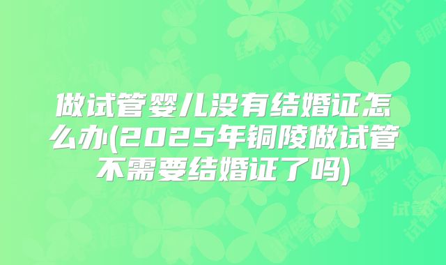 做试管婴儿没有结婚证怎么办(2025年铜陵做试管不需要结婚证了吗)